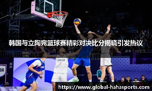 韩国与立陶宛篮球赛精彩对决比分揭晓引发热议